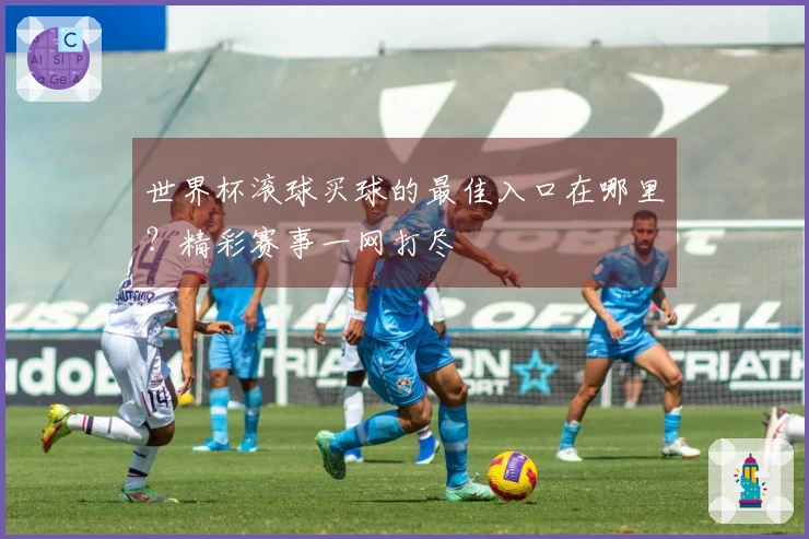 世界杯滚球买球的最佳入口在哪里？精彩赛事一网打尽