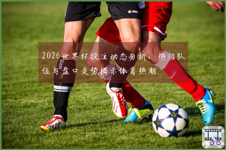 2026世界杯投注动态分析，热门队伍与盘口走势揭示体育热潮