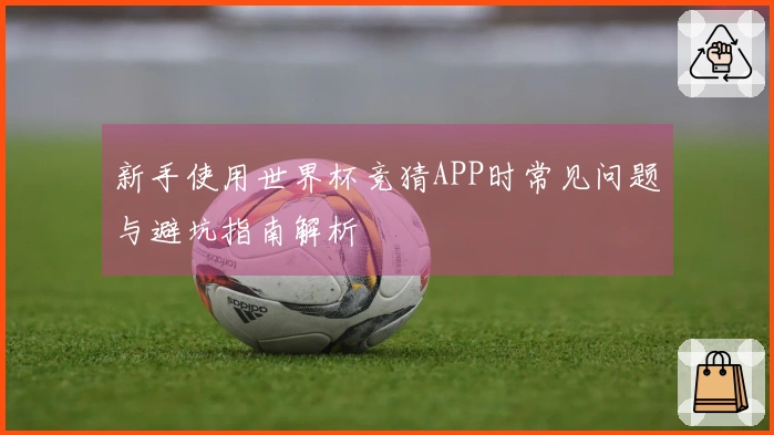 新手使用世界杯竞猜APP时常见问题与避坑指南解析