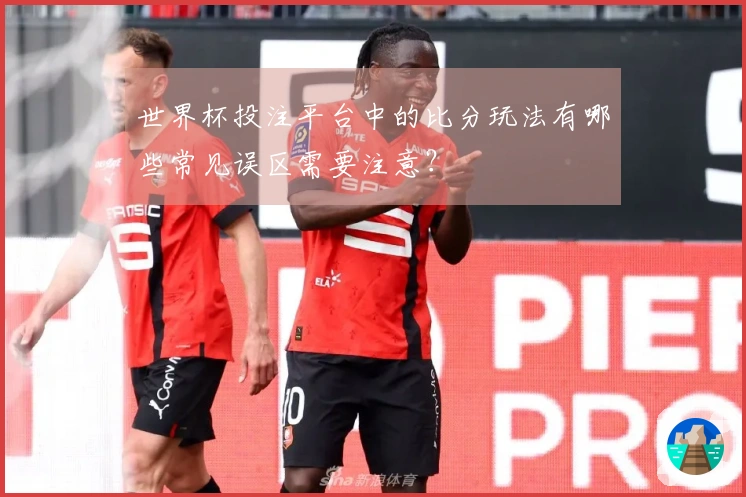 世界杯投注平台中的比分玩法有哪些常见误区需要注意？