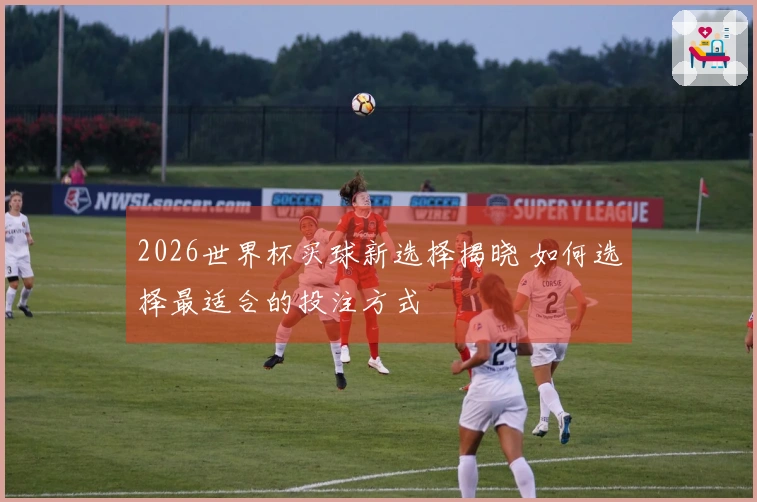2026世界杯买球新选择揭晓 如何选择最适合的投注方式